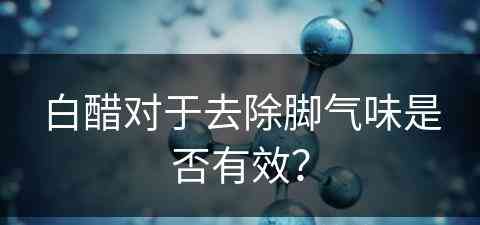 白醋对于去除脚气味是否有效？